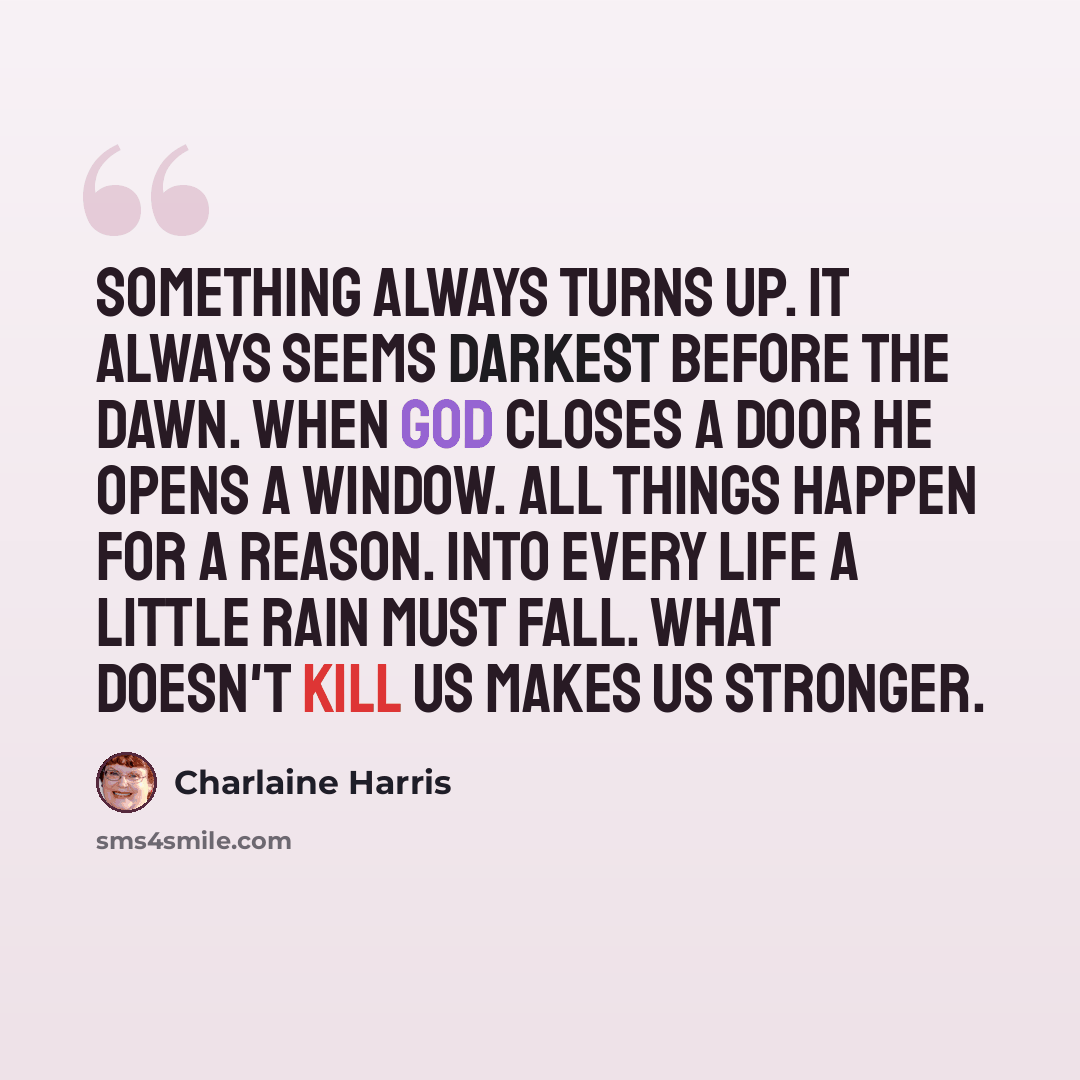 “Something always turns up. It always seems darkest before the dawn. When God closes a door he opens a window. All things happen for a reason. Into every life a little rain must fall. What doesn't kill us makes us stronger.” quote by Charlaine Harris
