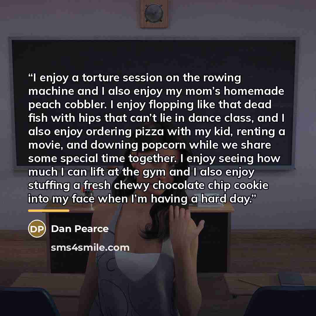 “I enjoy a torture session on the rowing machine and I also enjoy my mom’s homemade peach cobbler. I enjoy flopping like that dead fish with hips that can’t lie in dance class, and I also enjoy ordering pizza with my kid, renting a movie, and downing popcorn while we share some special time…” quote by Dan Pearce