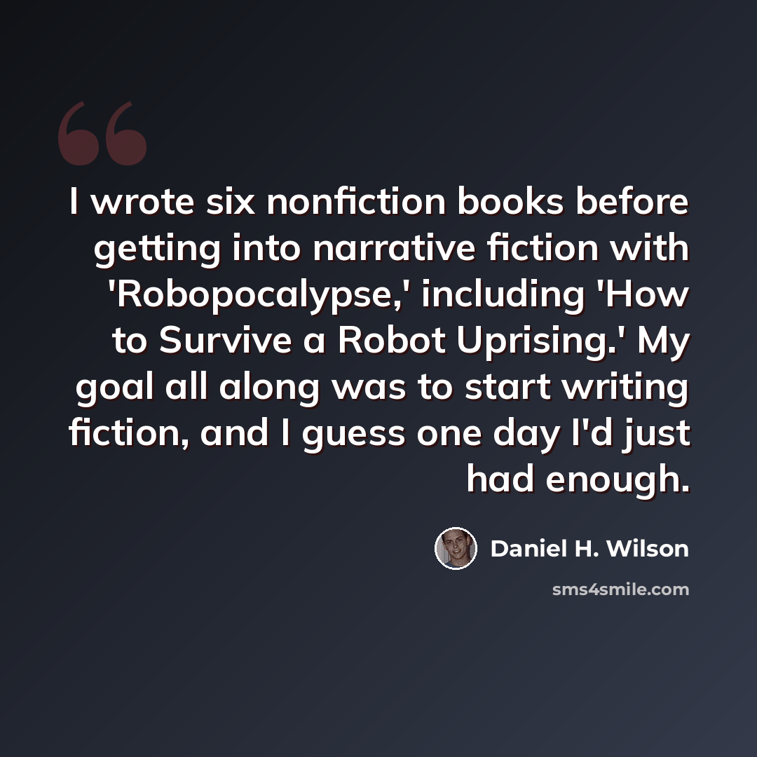 “I wrote six nonfiction books before getting into narrative fiction with 'Robopocalypse,' including 'How to Survive a Robot Uprising.' My goal all along was to start writing fiction, and I guess one day I'd just had enough.” quote by Daniel H. Wilson