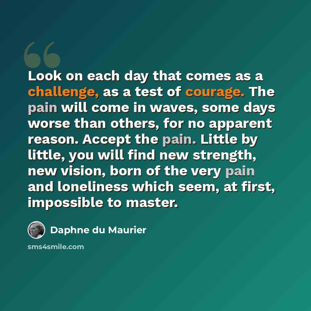 “Look on each day that comes as a challenge, as a test of courage. The pain will come in waves, some days worse than others, for no apparent reason. Accept the pain. Little by little, you will find new strength, new vision, born of the very pain and loneliness which seem, at first, impossible to…” quote by Daphne du Maurier