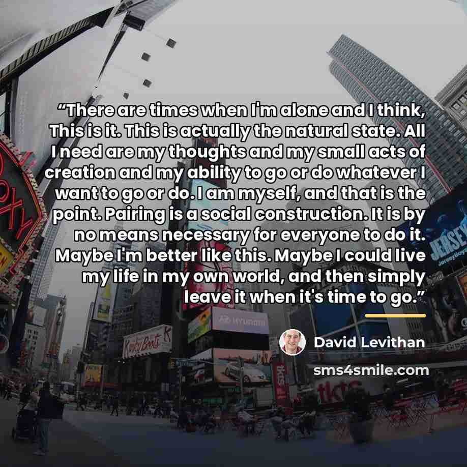 “There are times when I'm alone and I think, This is it. This is actually the natural state. All I need are my thoughts and my small acts of creation and my ability to go or do whatever I want to go or do. I am myself, and that is the point. Pairing is a social construction. It is by no means…” quote by David Levithan