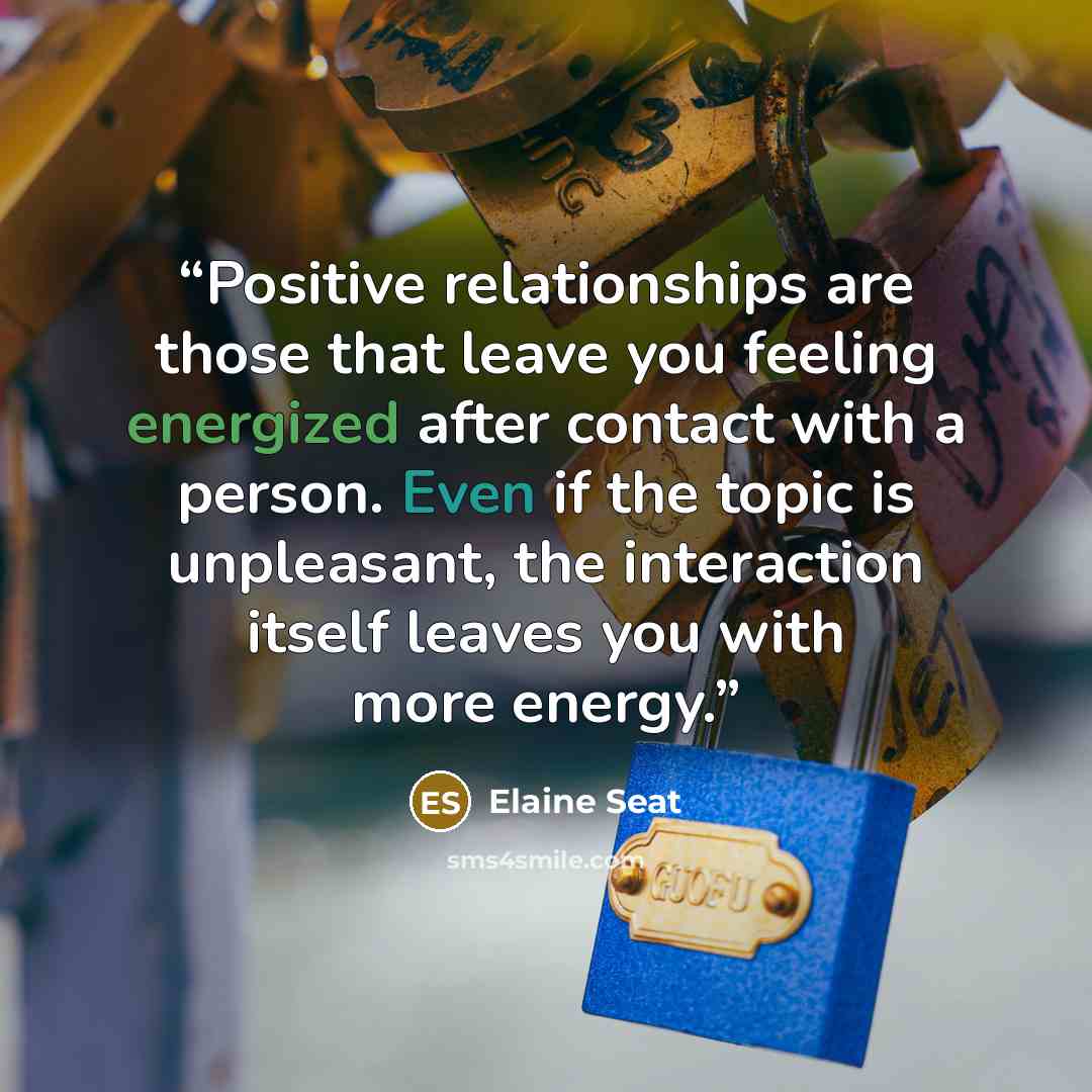 “Positive relationships are those that leave you feeling energized after contact with a person. Even if the topic is unpleasant, the interaction itself leaves you with more energy.” quote by Elaine Seat