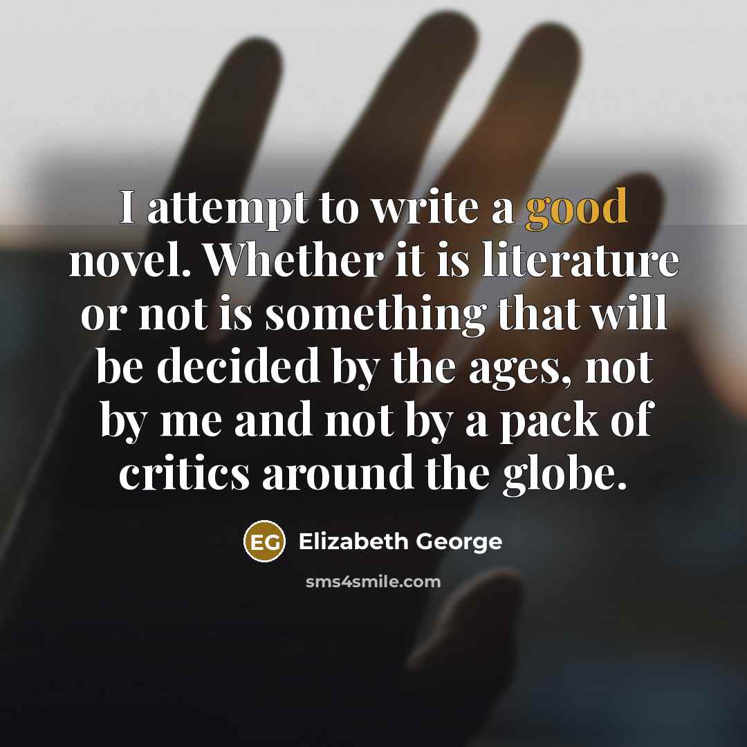 “I attempt to write a good novel. Whether it is literature or not is something that will be decided by the ages, not by me and not by a pack of critics around the globe.” quote by Elizabeth George