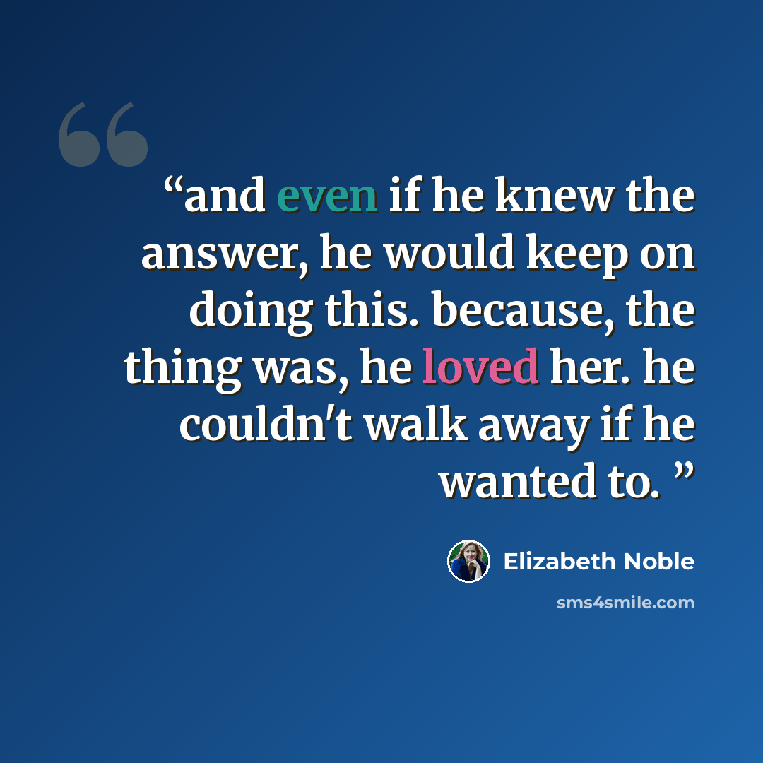 “and even if he knew the answer, he would keep on doing this. because, the thing was, he loved her. he couldn't walk away if he wanted to.” quote by Elizabeth Noble