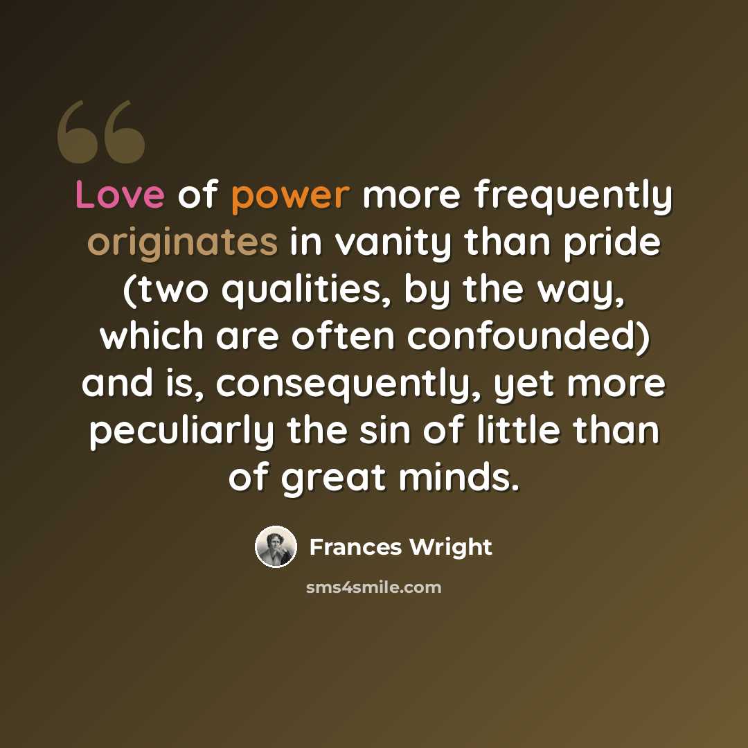 “Love of power more frequently originates in vanity than pride (two qualities, by the way, which are often confounded) and is, consequently, yet more peculiarly the sin of little than of great minds.” quote by Frances Wright