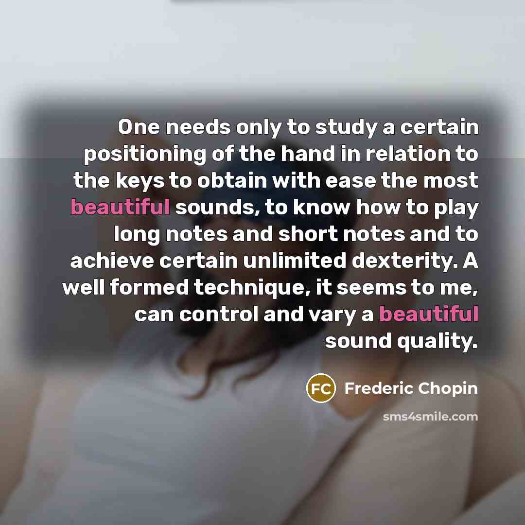“One needs only to study a certain positioning of the hand in relation to the keys to obtain with ease the most beautiful sounds, to know how to play long notes and short notes and to achieve certain unlimited dexterity. A well formed technique, it seems to me, can control and vary a beautiful…” quote by Frederic Chopin