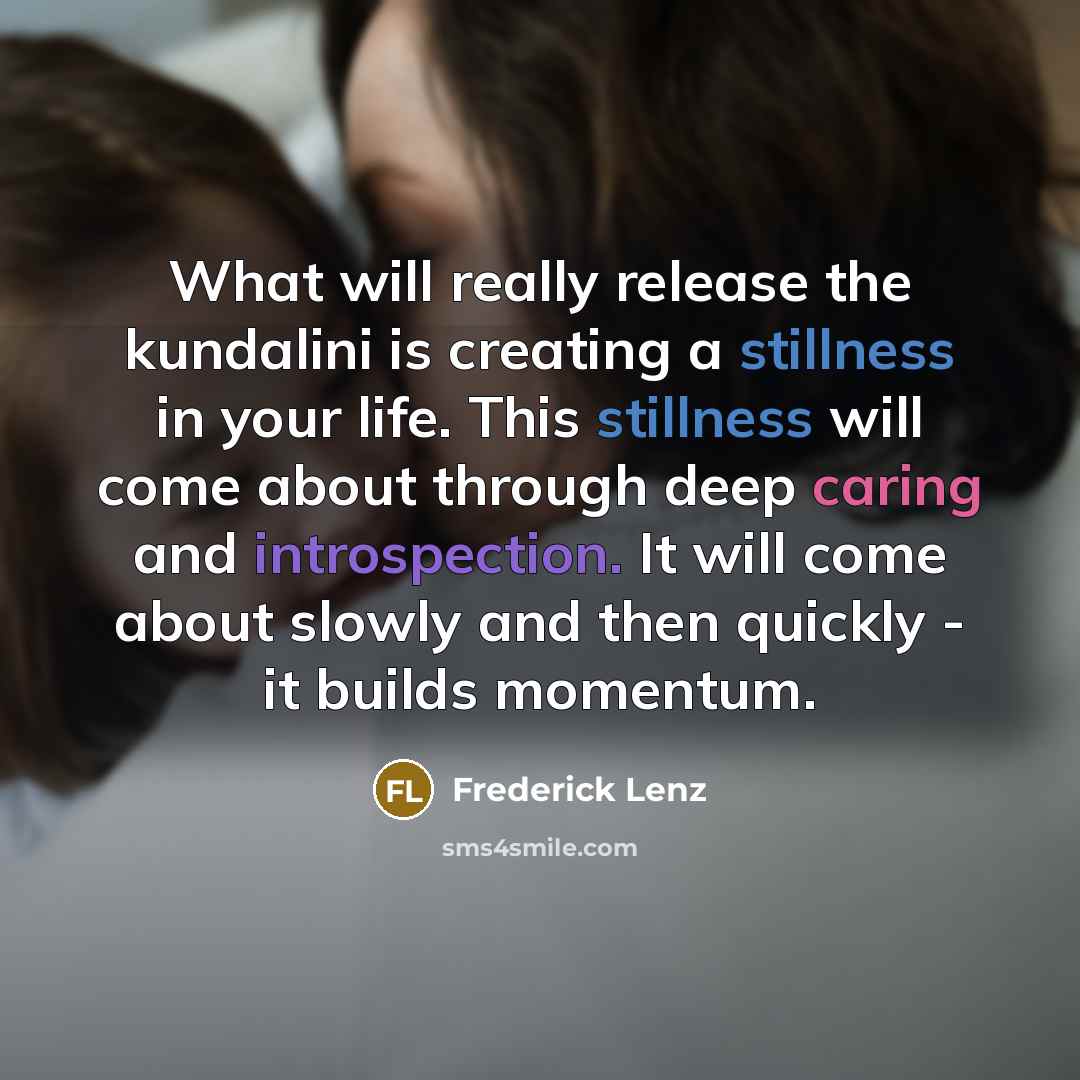 “What will really release the kundalini is creating a stillness in your life. This stillness will come about through deep caring and introspection. It will come about slowly and then quickly - it builds momentum.” quote by Frederick Lenz