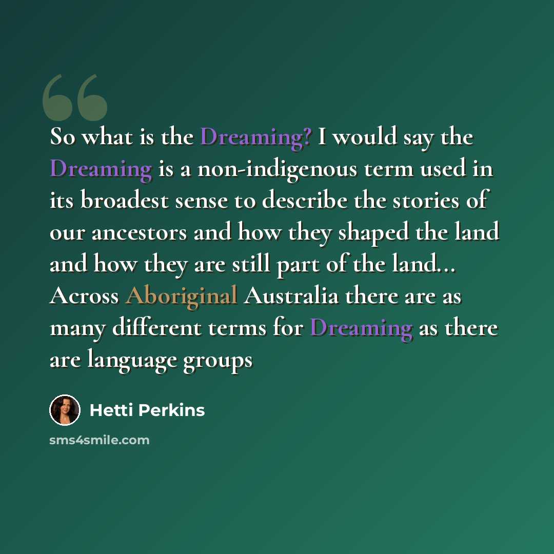 “So what is the Dreaming? I would say the Dreaming is a non-indigenous term used in its broadest sense to describe the stories of our ancestors and how they shaped the land and how they are still part of the land... Across Aboriginal Australia there are as many different terms for Dreaming as there…” quote by Hetti Perkins