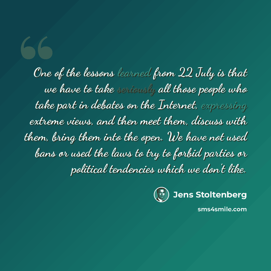“One of the lessons learned from 22 July is that we have to take seriously all those people who take part in debates on the Internet, expressing extreme views, and then meet them, discuss with them, bring them into the open. We have not used bans or used the laws to try to forbid parties or…” quote by Jens Stoltenberg