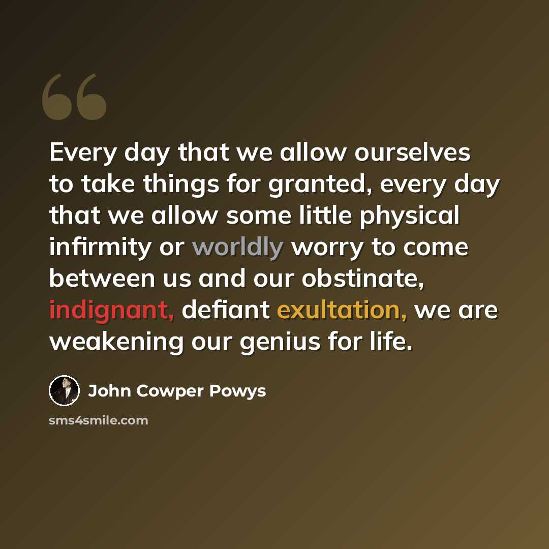 “Every day that we allow ourselves to take things for granted, every day that we allow some little physical infirmity or worldly worry to come between us and our obstinate, indignant, defiant exultation, we are weakening our genius for life.” quote by John Cowper Powys