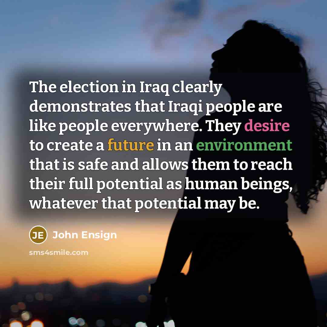 “The election in Iraq clearly demonstrates that Iraqi people are like people everywhere. They desire to create a future in an environment that is safe and allows them to reach their full potential as human beings, whatever that potential may be.” quote by John Ensign