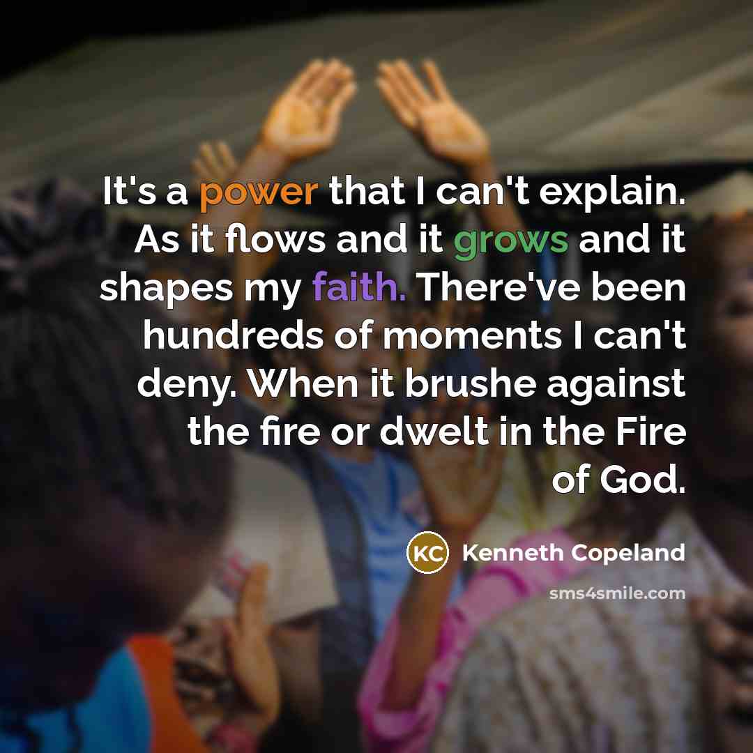 “It's a power that I can't explain. As it flows and it grows and it shapes my faith. There've been hundreds of moments I can't deny. When it brushe against the fire or dwelt in the Fire of God.” quote by Kenneth Copeland