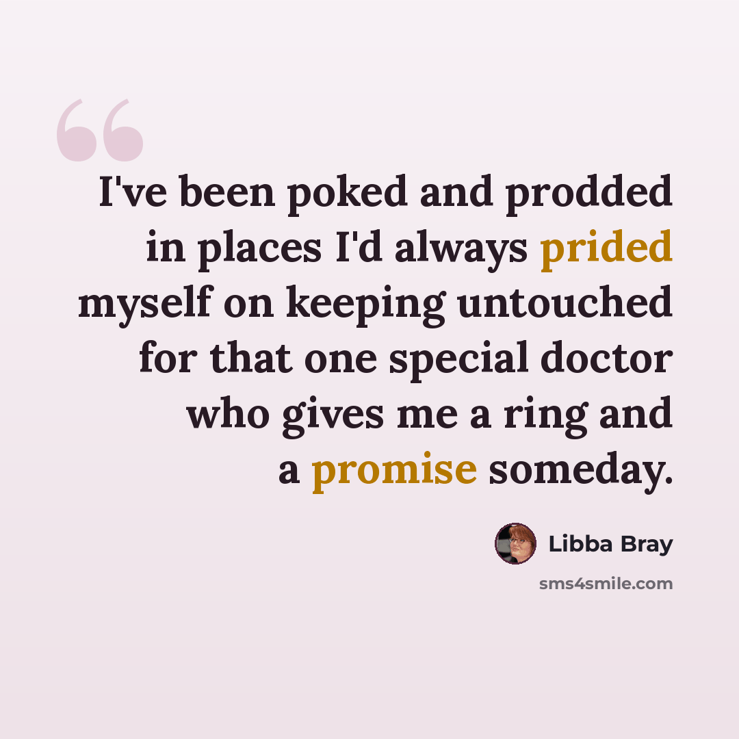 “I've been poked and prodded in places I'd always prided myself on keeping untouched for that one special doctor who gives me a ring and a promise someday.” quote by Libba Bray