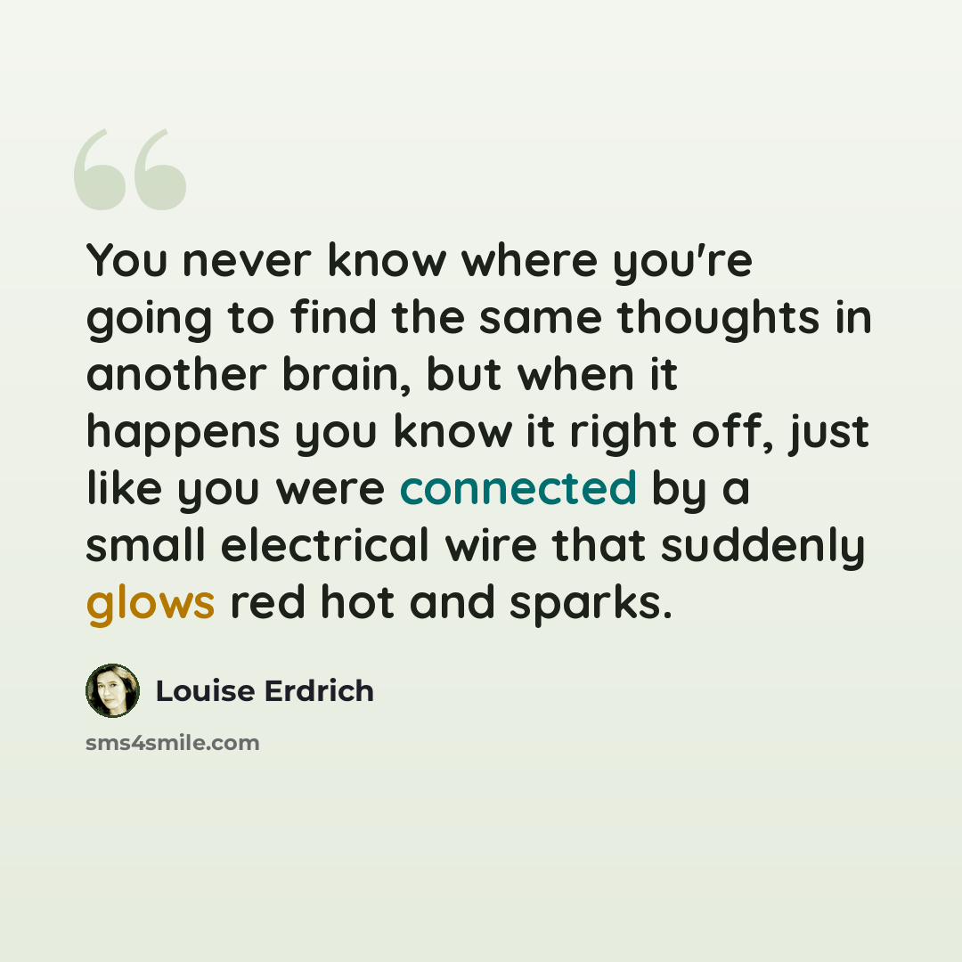 “You never know where you're going to find the same thoughts in another brain, but when it happens you know it right off, just like you were connected by a small electrical wire that suddenly glows red hot and sparks.” quote by Louise Erdrich