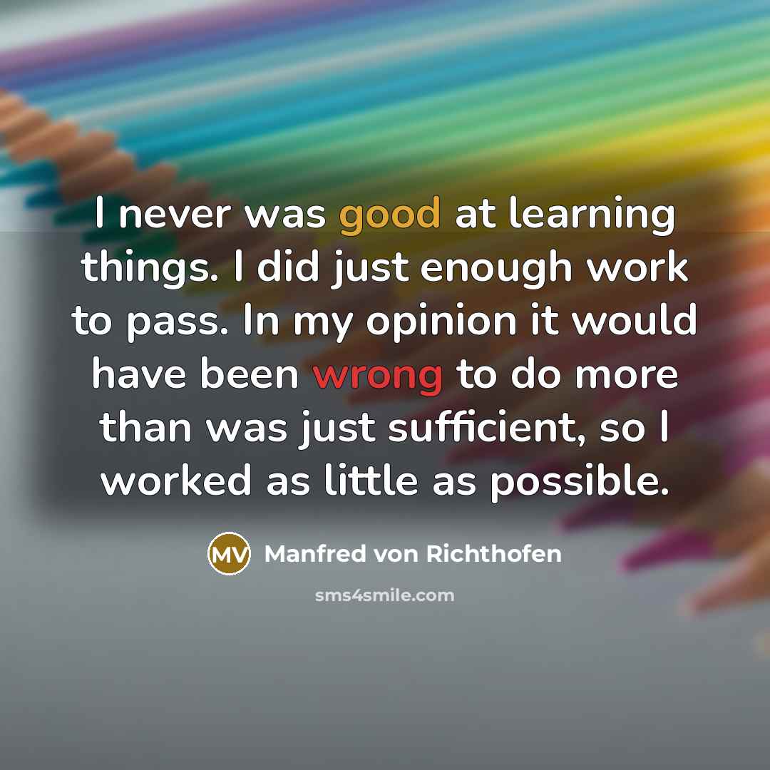 “I never was good at learning things. I did just enough work to pass. In my opinion it would have been wrong to do more than was just sufficient, so I worked as little as possible.” quote by Manfred von Richthofen