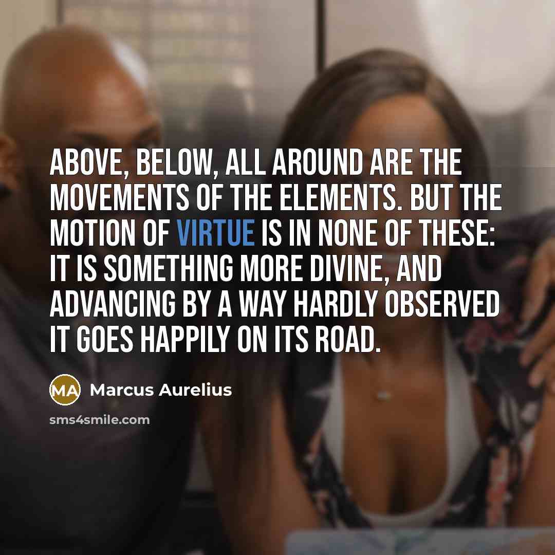 “Above, below, all around are the movements of the elements. But the motion of virtue is in none of these: it is something more divine, and advancing by a way hardly observed it goes happily on its road.” quote by Marcus Aurelius