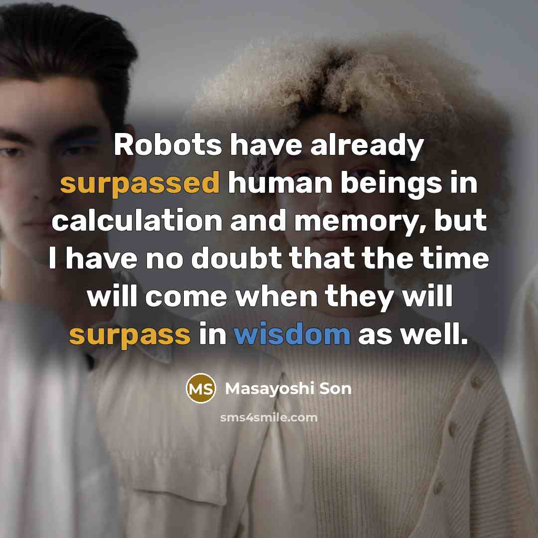 “Robots have already surpassed human beings in calculation and memory, but I have no doubt that the time will come when they will surpass in wisdom as well.” quote by Masayoshi Son