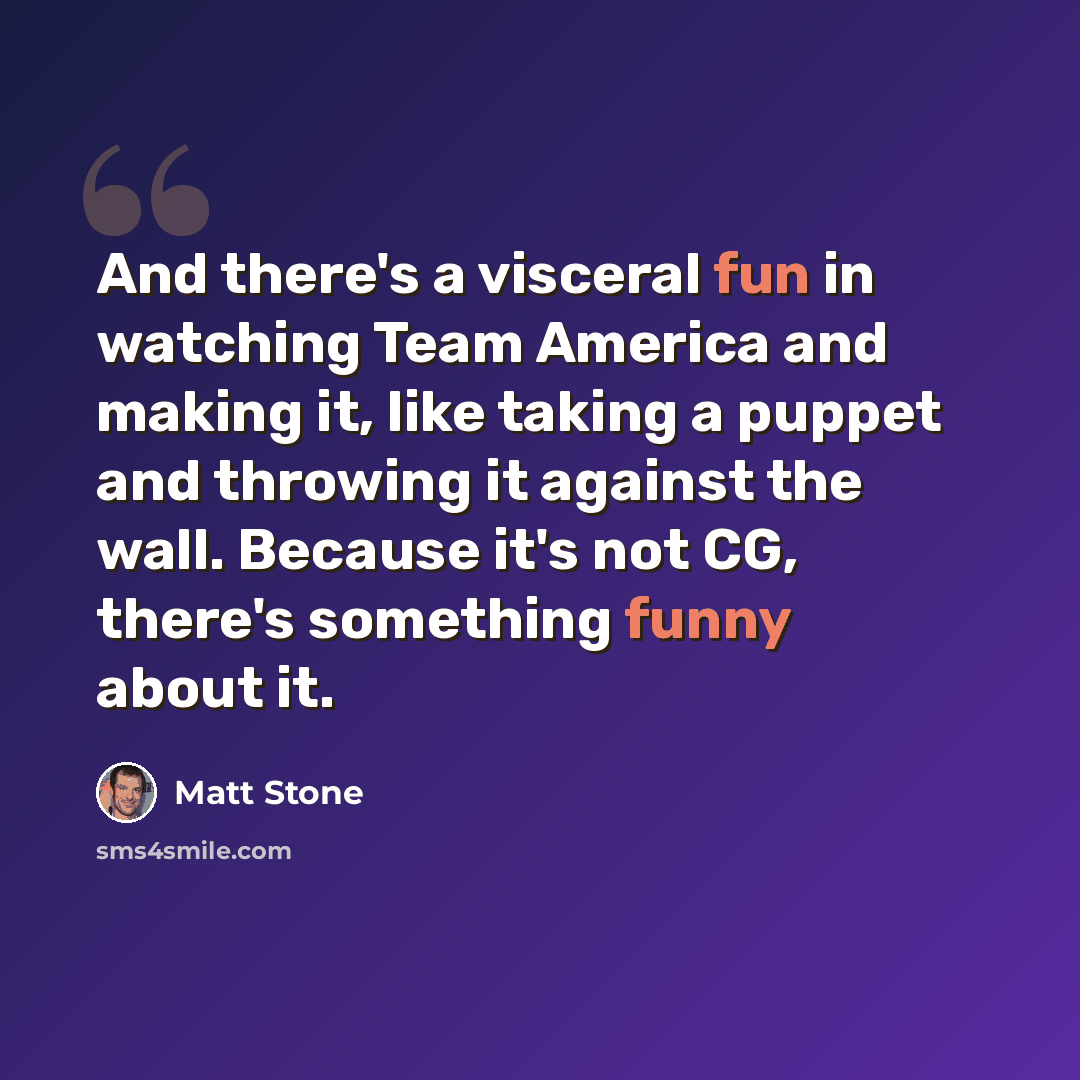 “And there's a visceral fun in watching Team America and making it, like taking a puppet and throwing it against the wall. Because it's not CG, there's something funny about it.” quote by Matt Stone