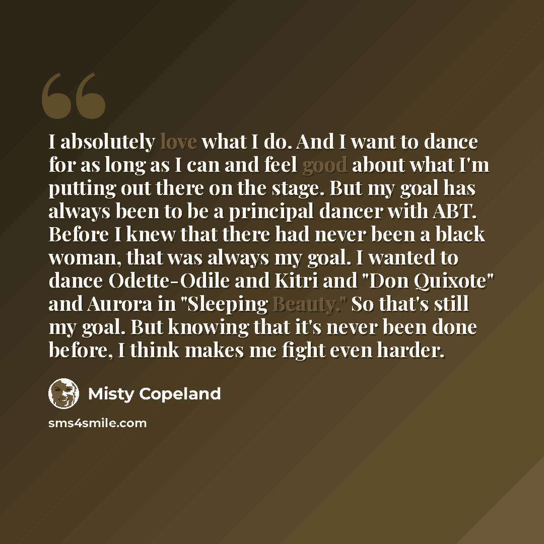 “I absolutely love what I do. And I want to dance for as long as I can and feel good about what I'm putting out there on the stage. But my goal has always been to be a principal dancer with ABT. Before I knew that there had never been a black woman, that was always my goal. I wanted to dance…” quote by Misty Copeland