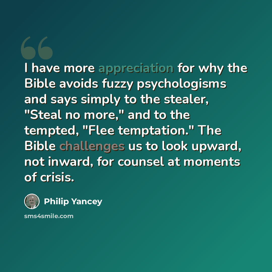 “I have more appreciation for why the Bible avoids fuzzy psychologisms and says simply to the stealer, "Steal no more," and to the tempted, "Flee temptation." The Bible challenges us to look upward, not inward, for counsel at moments of crisis.” quote by Philip Yancey