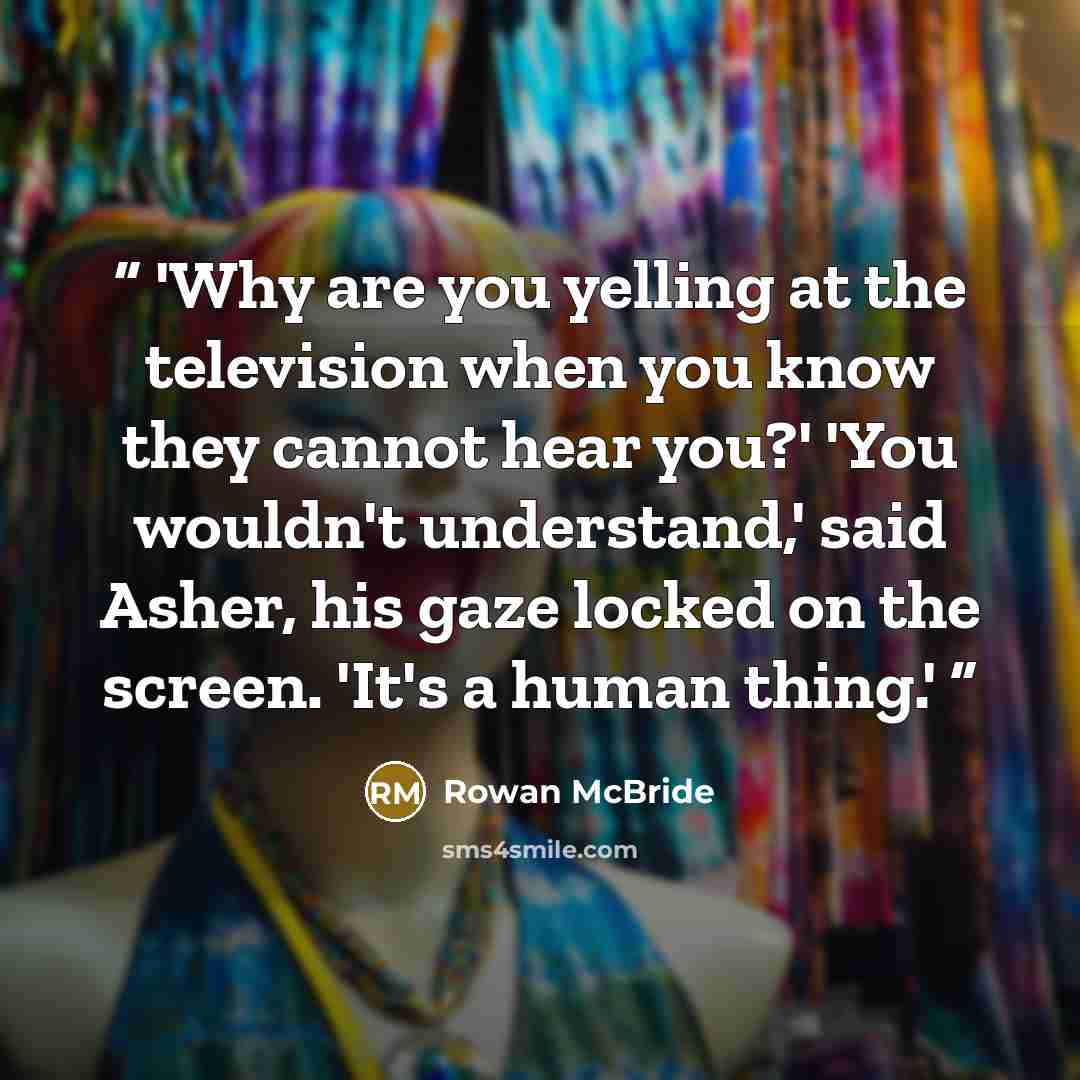 “'Why are you yelling at the television when you know they cannot hear you?' 'You wouldn't understand,' said Asher, his gaze locked on the screen. 'It's a human thing.'” quote by Rowan McBride