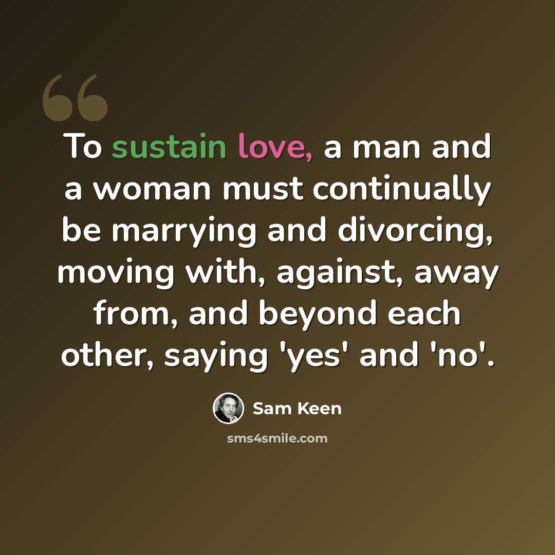 “To sustain love, a man and a woman must continually be marrying and divorcing, moving with, against, away from, and beyond each other, saying 'yes' and 'no'.” quote by Sam Keen