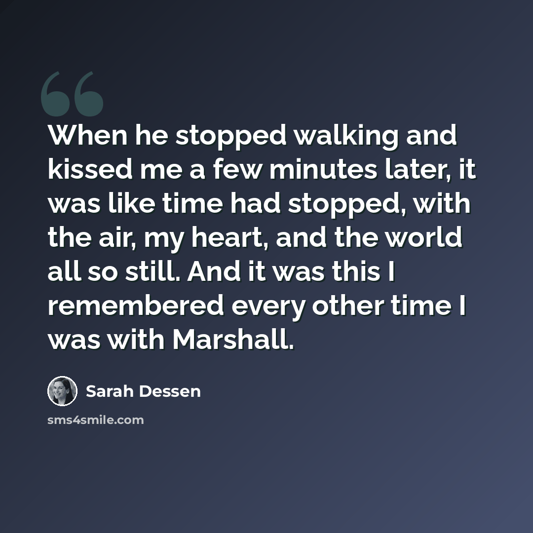 “When he stopped walking and kissed me a few minutes later, it was like time had stopped, with the air, my heart, and the world all so still. And it was this I remembered every other time I was with Marshall.” quote by Sarah Dessen