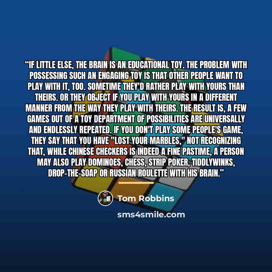 “If little else, the brain is an educational toy. The problem with possessing such an engaging toy is that other people want to play with it, too. Sometime they'd rather play with yours than theirs. Or they object if you play with yours in a different manner from the way they play with theirs. The…” quote by Tom Robbins