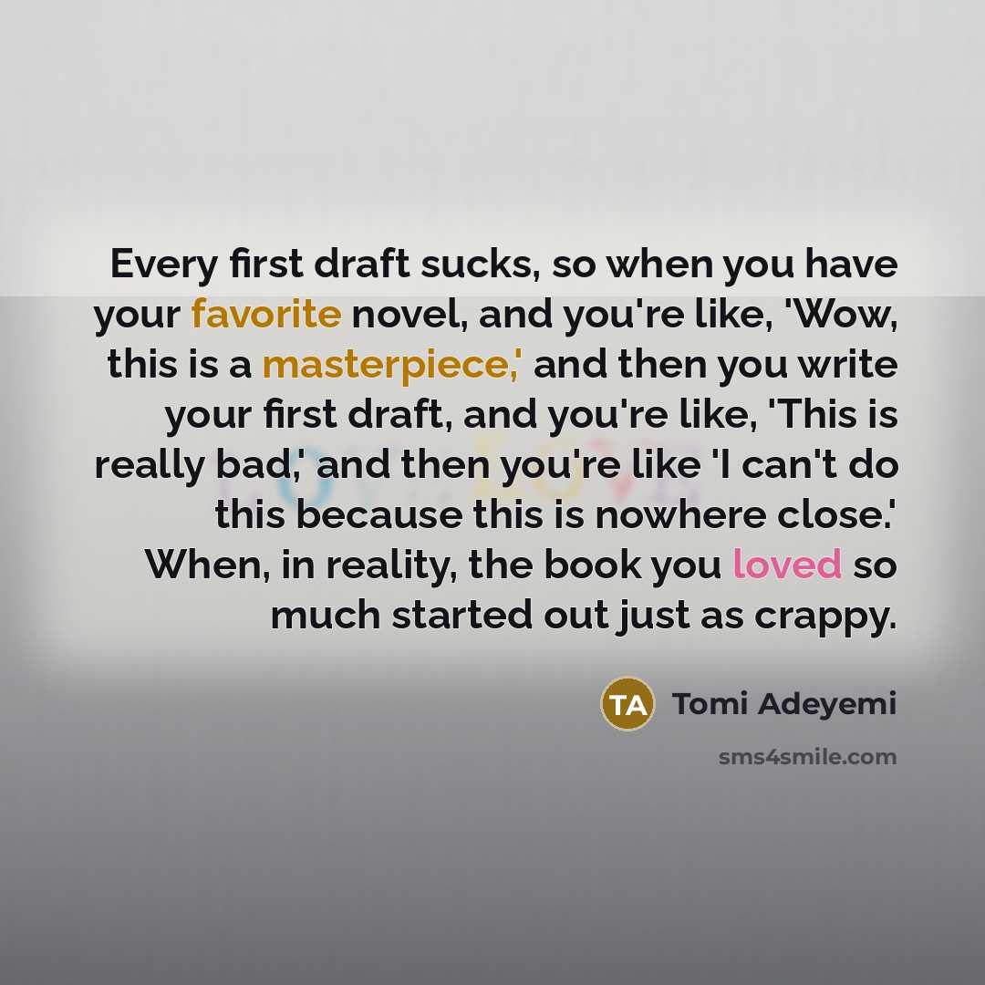“Every first draft sucks, so when you have your favorite novel, and you're like, 'Wow, this is a masterpiece,' and then you write your first draft, and you're like, 'This is really bad,' and then you're like 'I can't do this because this is nowhere close.' When, in reality, the book you loved so…” quote by Tomi Adeyemi
