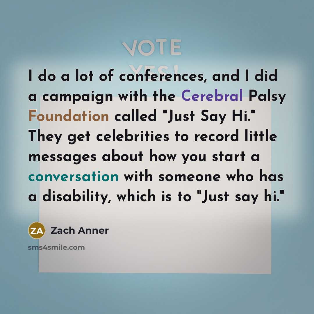 “I do a lot of conferences, and I did a campaign with the Cerebral Palsy Foundation called "Just Say Hi." They get celebrities to record little messages about how you start a conversation with someone who has a disability, which is to "Just say hi."” quote by Zach Anner