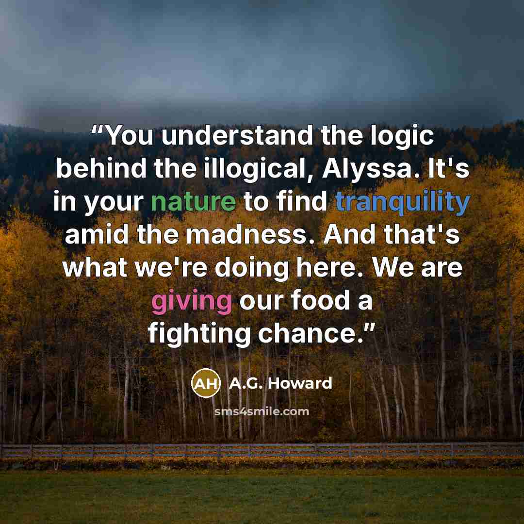 “You understand the logic behind the illogical, Alyssa. It's in your nature to find tranquility amid the madness. And that's what we're doing here. We are giving our food a fighting chance.” quote by A.G. Howard