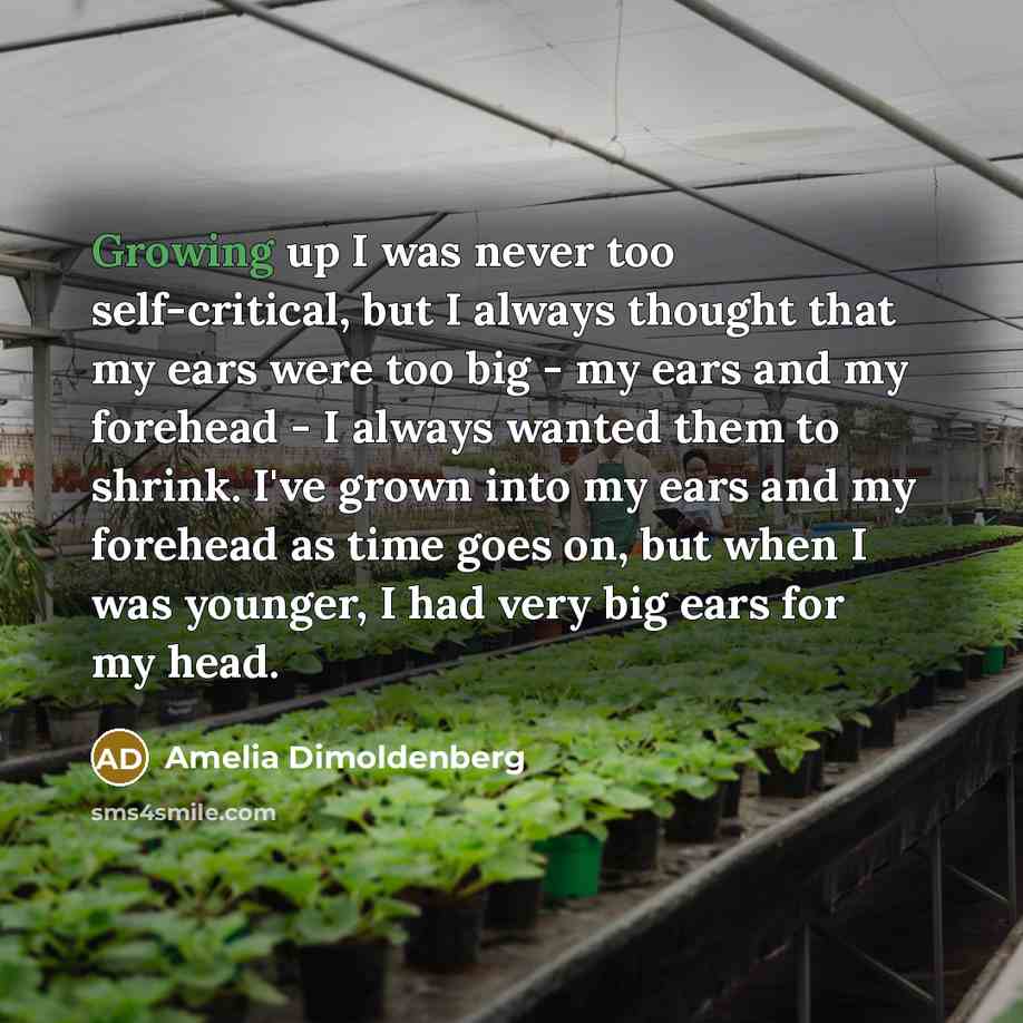 “Growing up I was never too self-critical, but I always thought that my ears were too big - my ears and my forehead - I always wanted them to shrink. I've grown into my ears and my forehead as time goes on, but when I was younger, I had very big ears for my head.” quote by Amelia Dimoldenberg