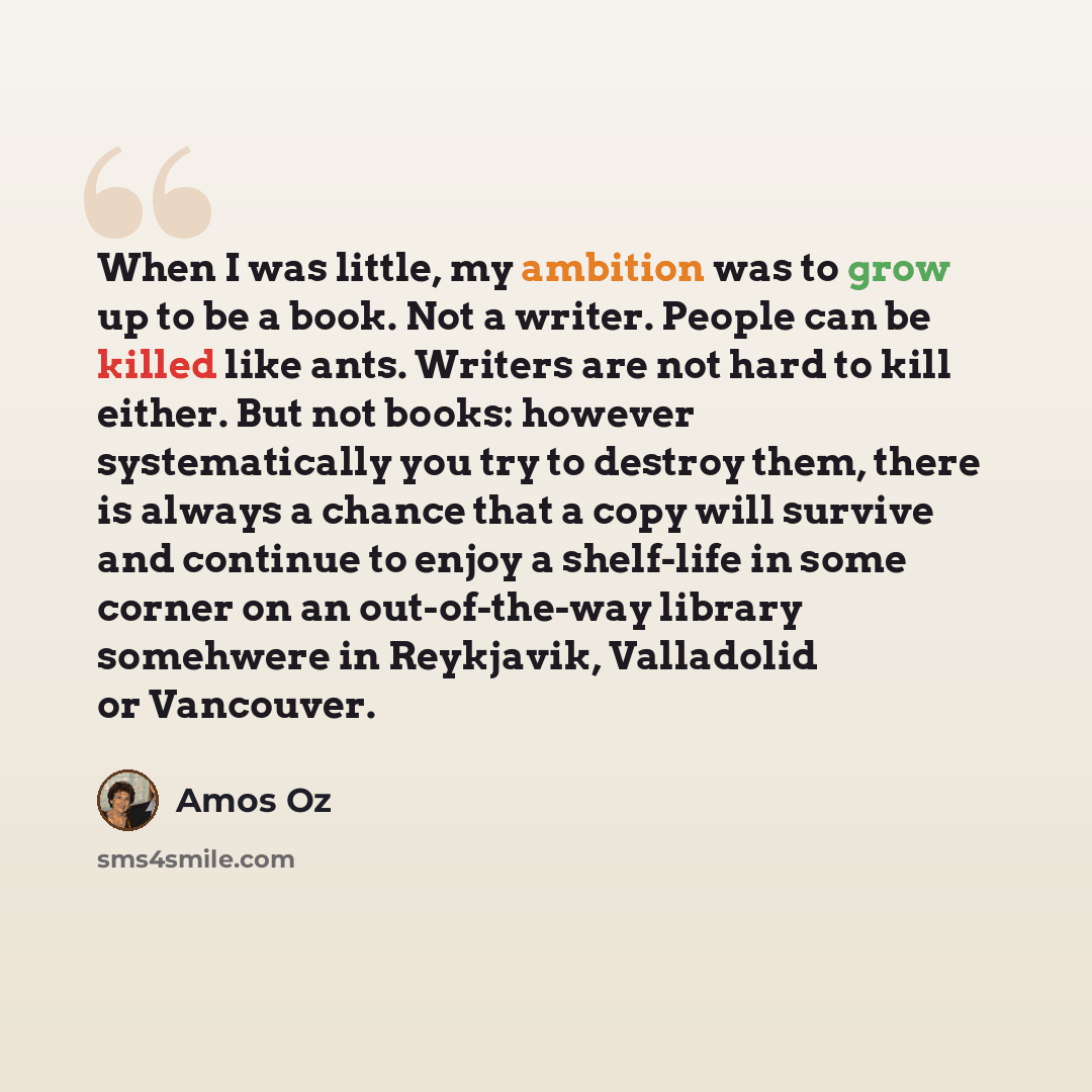 “When I was little, my ambition was to grow up to be a book. Not a writer. People can be killed like ants. Writers are not hard to kill either. But not books: however systematically you try to destroy them, there is always a chance that a copy will survive and continue to enjoy a shelf-life in some…” quote by Amos Oz