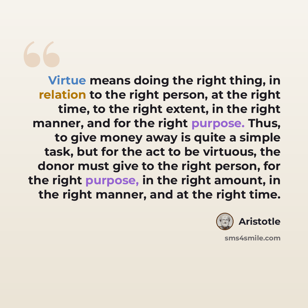 “Virtue means doing the right thing, in relation to the right person, at the right time, to the right extent, in the right manner, and for the right purpose. Thus, to give money away is quite a simple task, but for the act to be virtuous, the donor must give to the right person, for the right…” quote by Aristotle