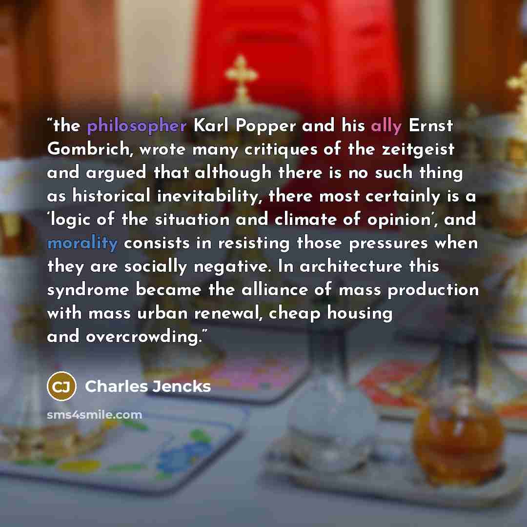 “the philosopher Karl Popper and his ally Ernst Gombrich, wrote many critiques of the zeitgeist and argued that although there is no such thing as historical inevitability, there most certainly is a ‘logic of the situation and climate of opinion’, and morality consists in resisting those pressures…” quote by Charles Jencks