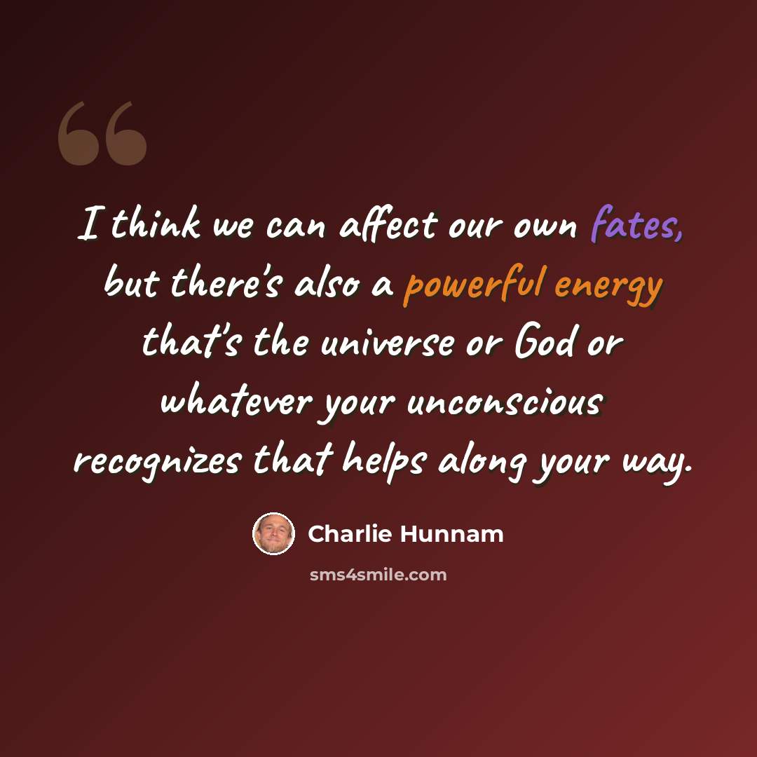 “I think we can affect our own fates, but there's also a powerful energy that's the universe or God or whatever your unconscious recognizes that helps along your way.” quote by Charlie Hunnam