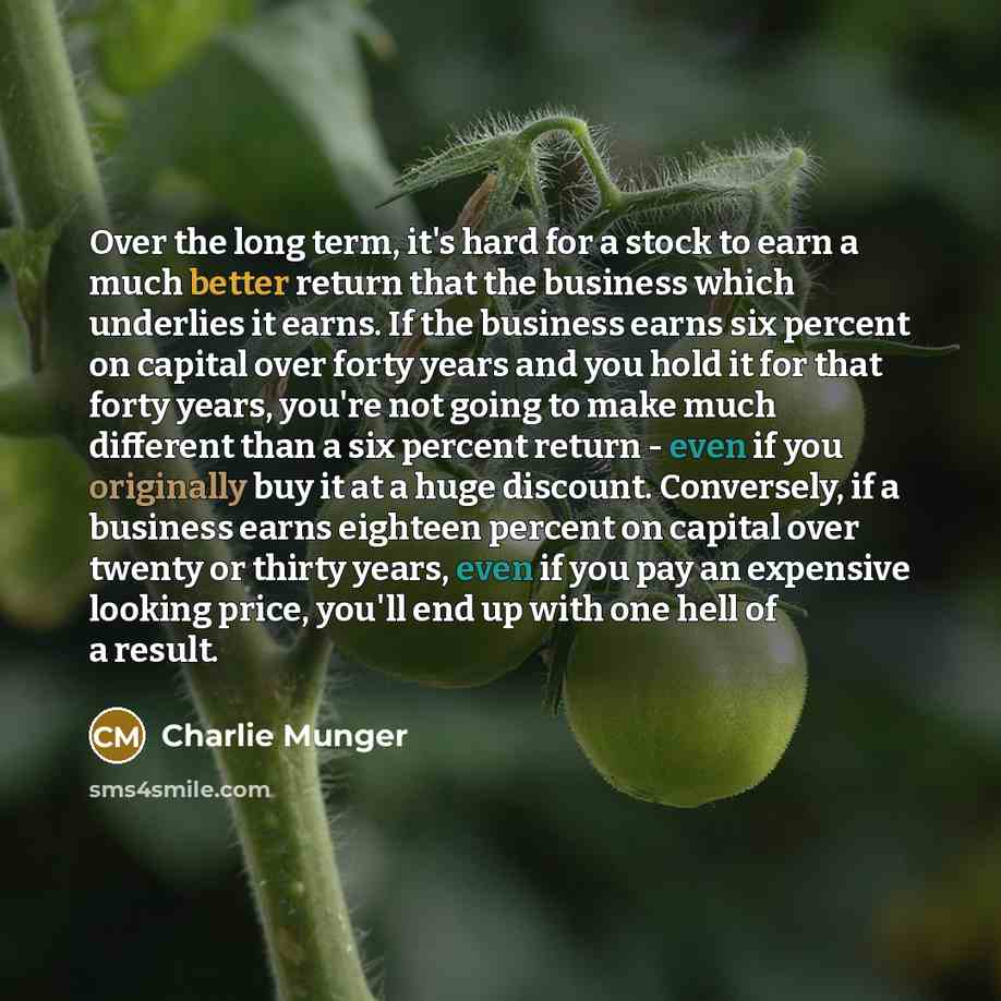 “Over the long term, it's hard for a stock to earn a much better return that the business which underlies it earns. If the business earns six percent on capital over forty years and you hold it for that forty years, you're not going to make much different than a six percent return - even if you…” quote by Charlie Munger