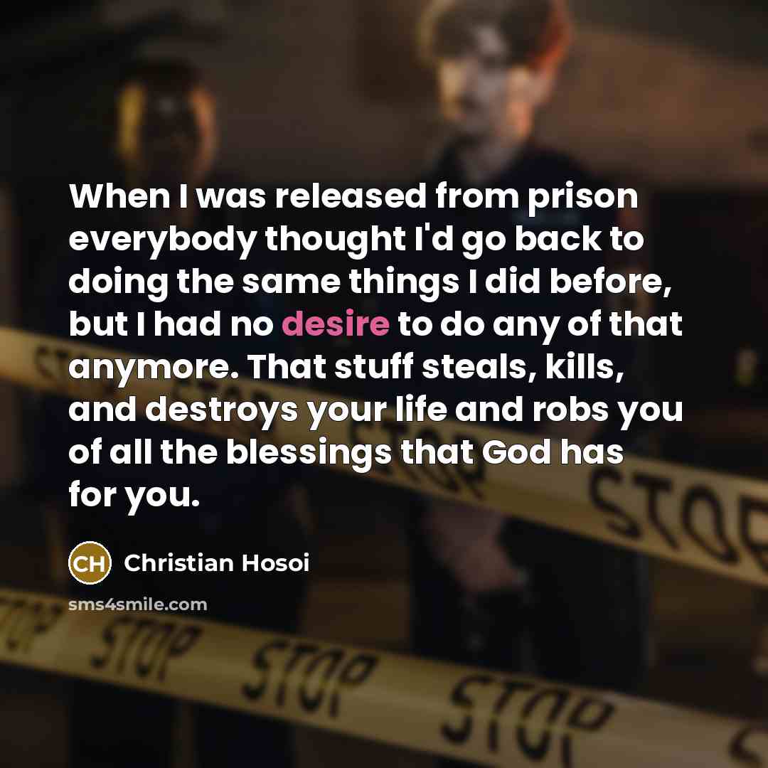 “When I was released from prison everybody thought I'd go back to doing the same things I did before, but I had no desire to do any of that anymore. That stuff steals, kills, and destroys your life and robs you of all the blessings that God has for you.” quote by Christian Hosoi
