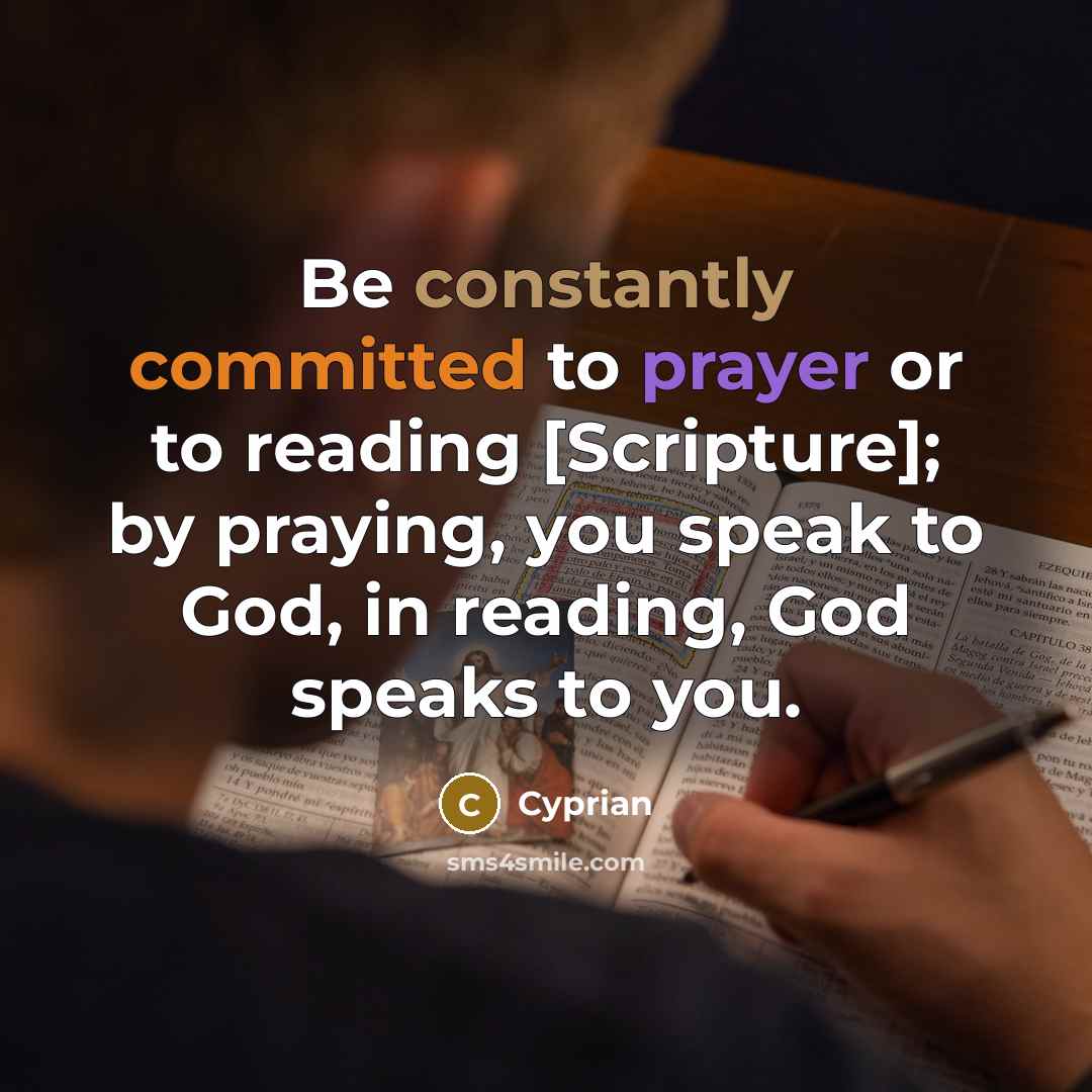 “Be constantly committed to prayer or to reading [Scripture]; by praying, you speak to God, in reading, God speaks to you.” quote by Cyprian