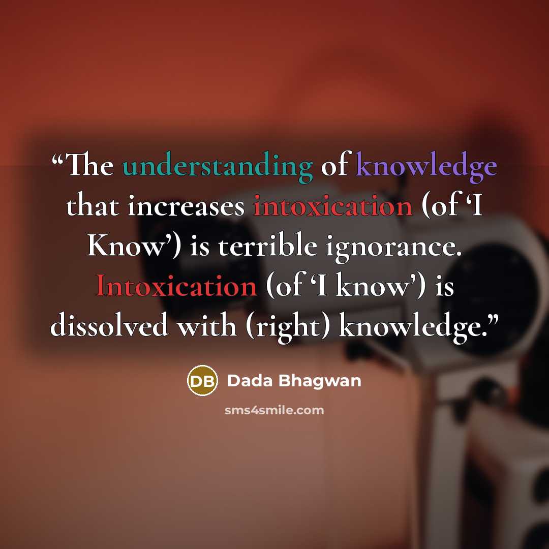 “The understanding of knowledge that increases intoxication (of ‘I Know’) is terrible ignorance. Intoxication (of ‘I know’) is dissolved with (right) knowledge.” quote by Dada Bhagwan