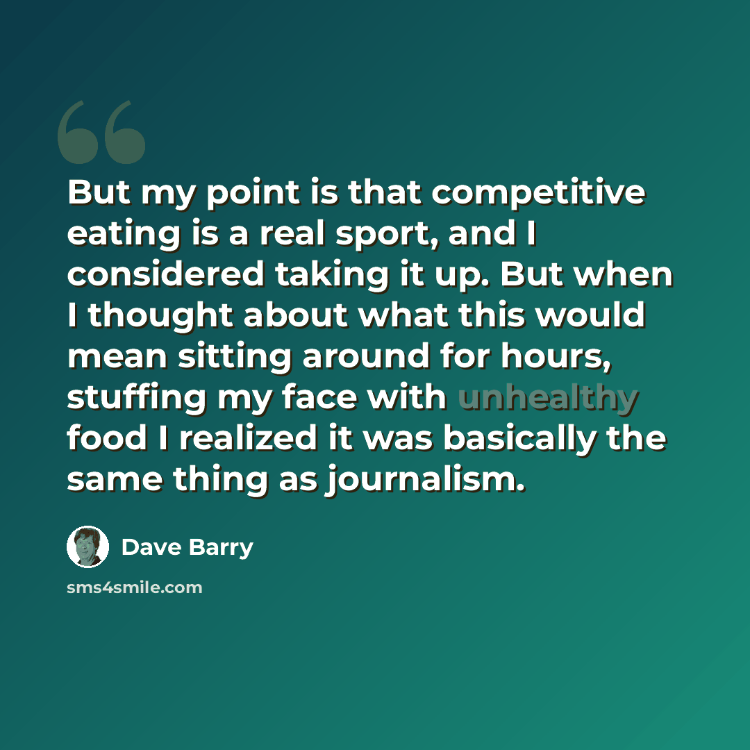 “But my point is that competitive eating is a real sport, and I considered taking it up. But when I thought about what this would mean sitting around for hours, stuffing my face with unhealthy food I realized it was basically the same thing as journalism.” quote by Dave Barry