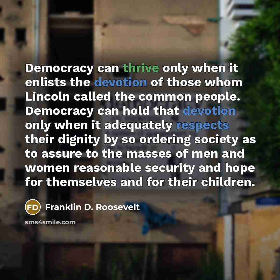 “Democracy can thrive only when it enlists the devotion of those whom Lincoln called the common people. Democracy can hold that devotion only when it adequately respects their dignity by so ordering society as to assure to the masses of men and women reasonable security and hope for themselves and…” quote by Franklin D. Roosevelt