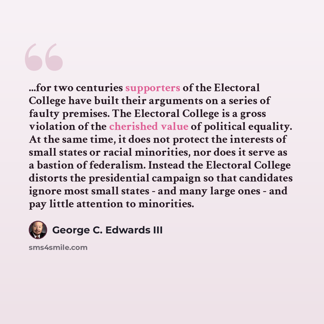 “...for two centuries supporters of the Electoral College have built their arguments on a series of faulty premises. The Electoral College is a gross violation of the cherished value of political equality. At the same time, it does not protect the interests of small states or racial minorities, nor…” quote by George C. Edwards III