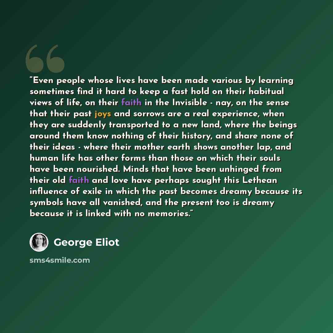“Even people whose lives have been made various by learning sometimes find it hard to keep a fast hold on their habitual views of life, on their faith in the Invisible - nay, on the sense that their past joys and sorrows are a real experience, when they are suddenly transported to a new land, where…” quote by George Eliot