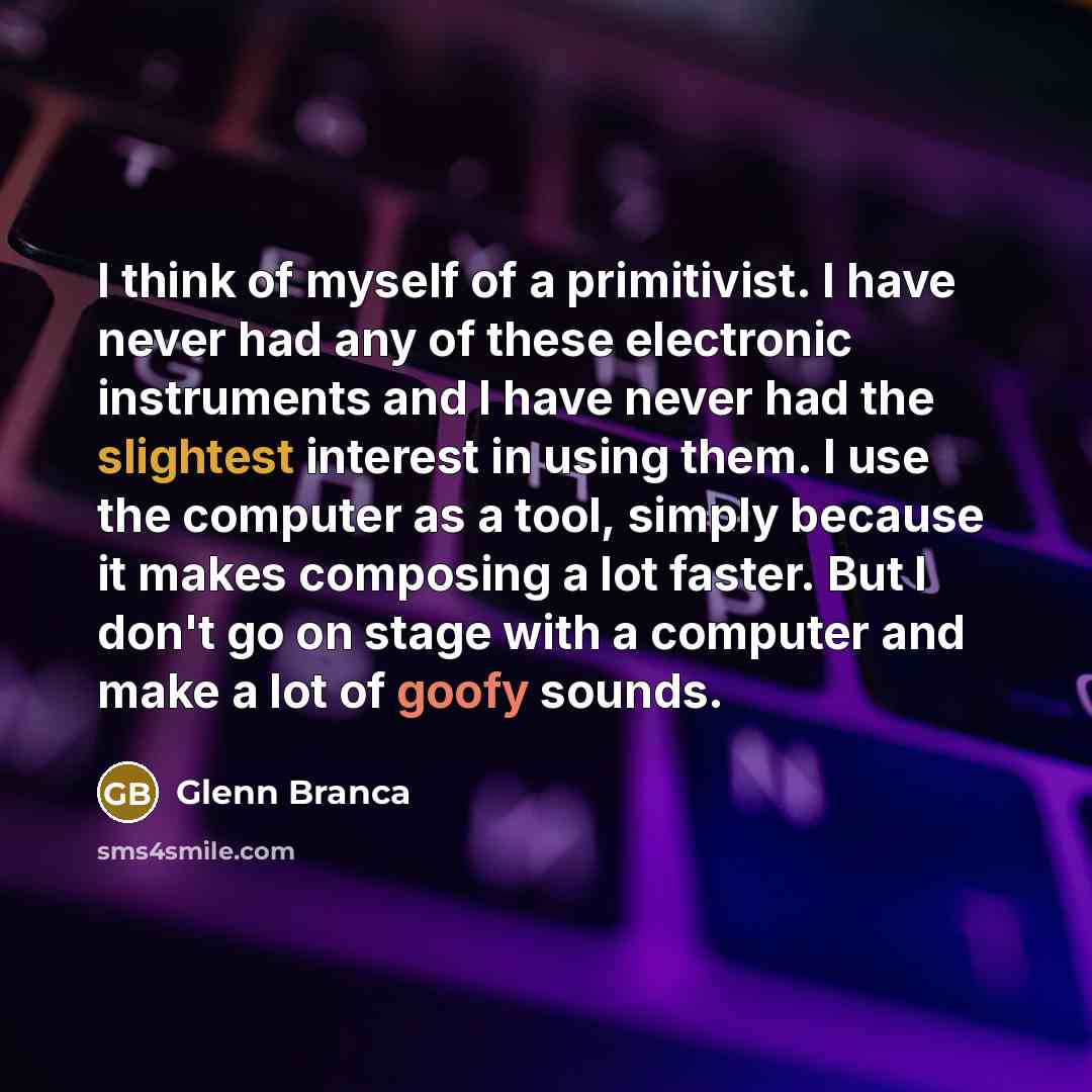 “I think of myself of a primitivist. I have never had any of these electronic instruments and I have never had the slightest interest in using them. I use the computer as a tool, simply because it makes composing a lot faster. But I don't go on stage with a computer and make a lot of goofy sounds.” quote by Glenn Branca