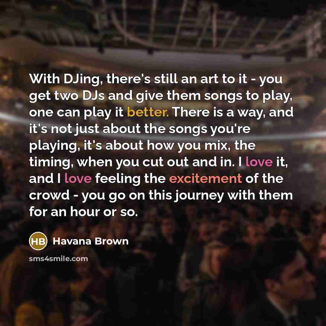 “With DJing, there's still an art to it - you get two DJs and give them songs to play, one can play it better. There is a way, and it's not just about the songs you're playing, it's about how you mix, the timing, when you cut out and in. I love it, and I love feeling the excitement of the crowd…” quote by Havana Brown