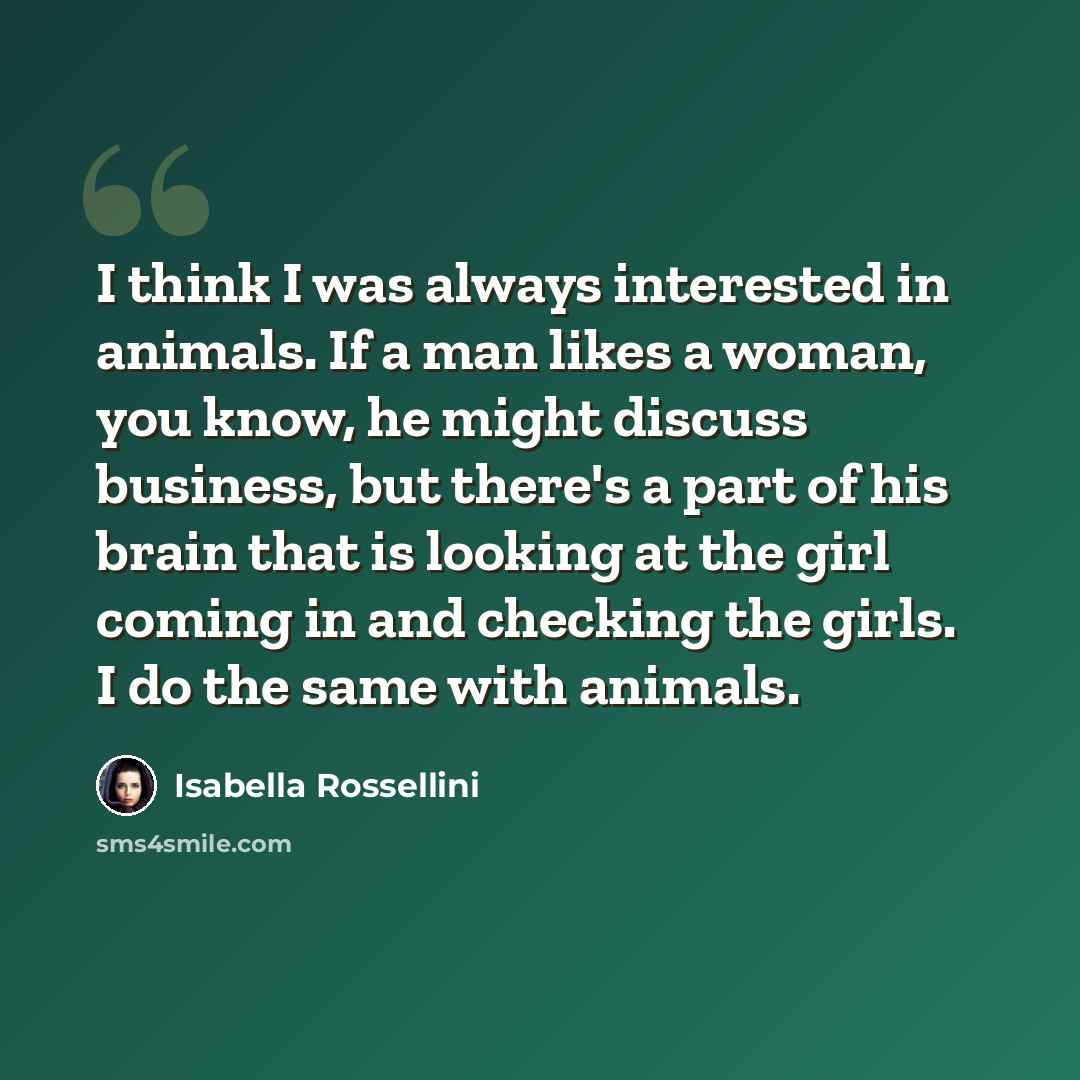 “I think I was always interested in animals. If a man likes a woman, you know, he might discuss business, but there's a part of his brain that is looking at the girl coming in and checking the girls. I do the same with animals.” quote by Isabella Rossellini