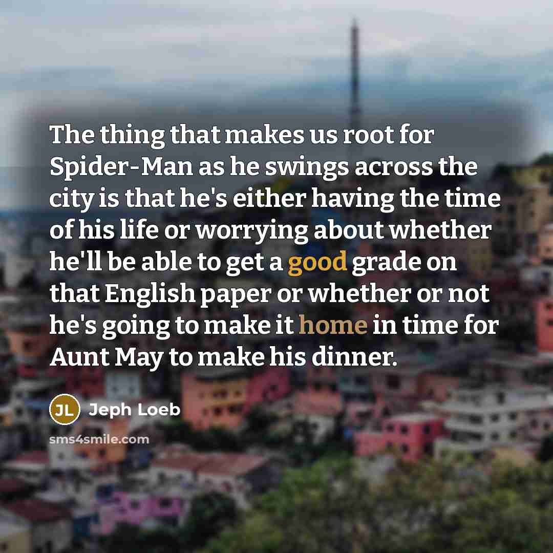 “The thing that makes us root for Spider-Man as he swings across the city is that he's either having the time of his life or worrying about whether he'll be able to get a good grade on that English paper or whether or not he's going to make it home in time for Aunt May to make his dinner.” quote by Jeph Loeb
