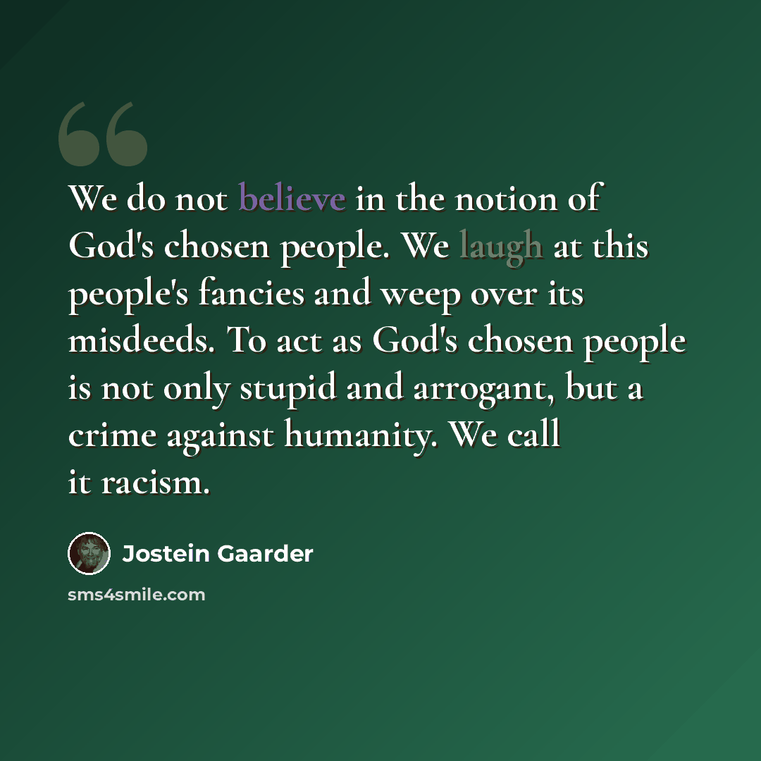 “We do not believe in the notion of God's chosen people. We laugh at this people's fancies and weep over its misdeeds. To act as God's chosen people is not only stupid and arrogant, but a crime against humanity. We call it racism.” quote by Jostein Gaarder