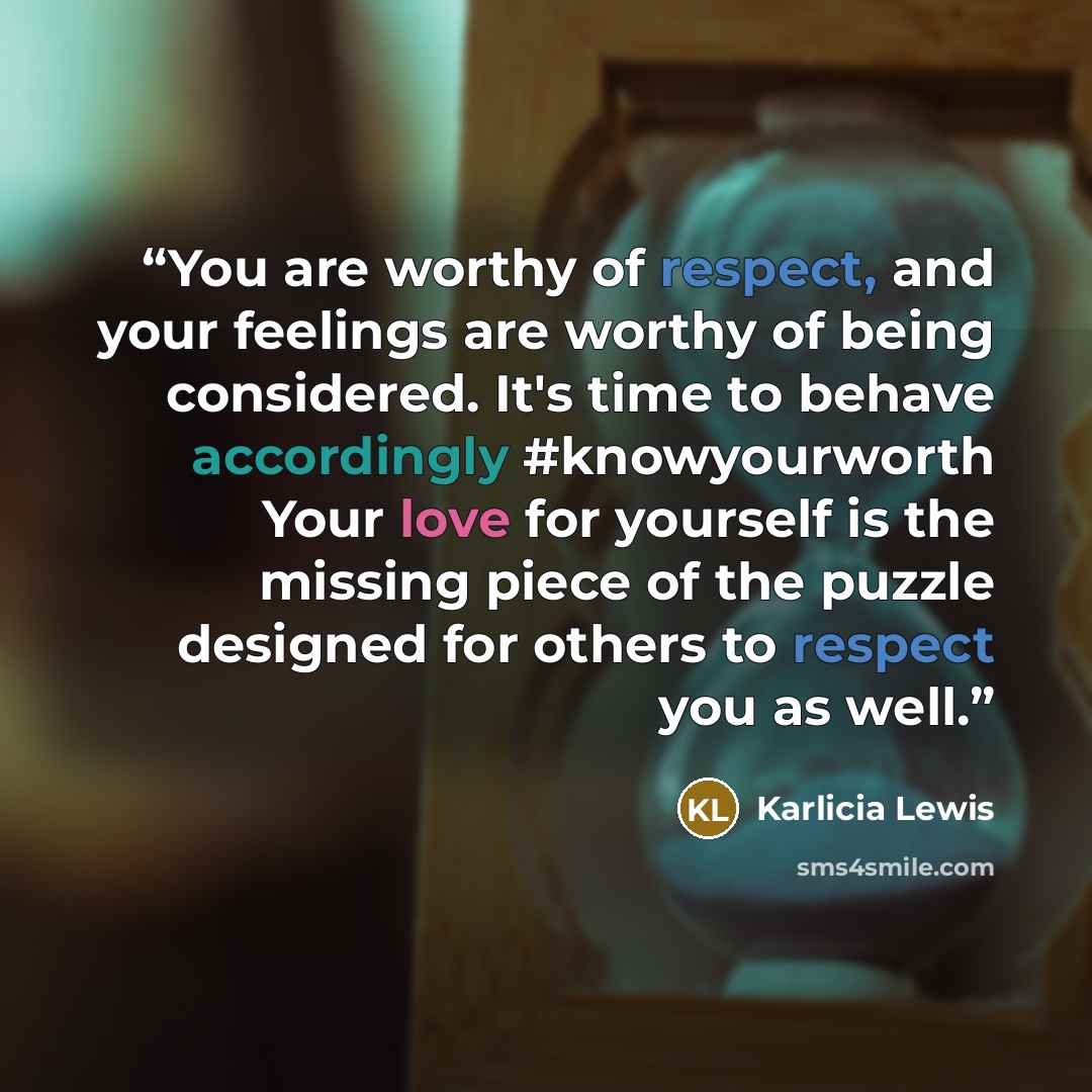 “You are worthy of respect, and your feelings are worthy of being considered. It's time to behave accordingly ‪#‎knowyourworth‬ Your love for yourself is the missing piece of the puzzle designed for others to respect you as well.” quote by Karlicia Lewis